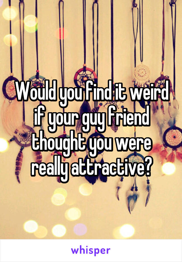 Would you find it weird if your guy friend thought you were really attractive?