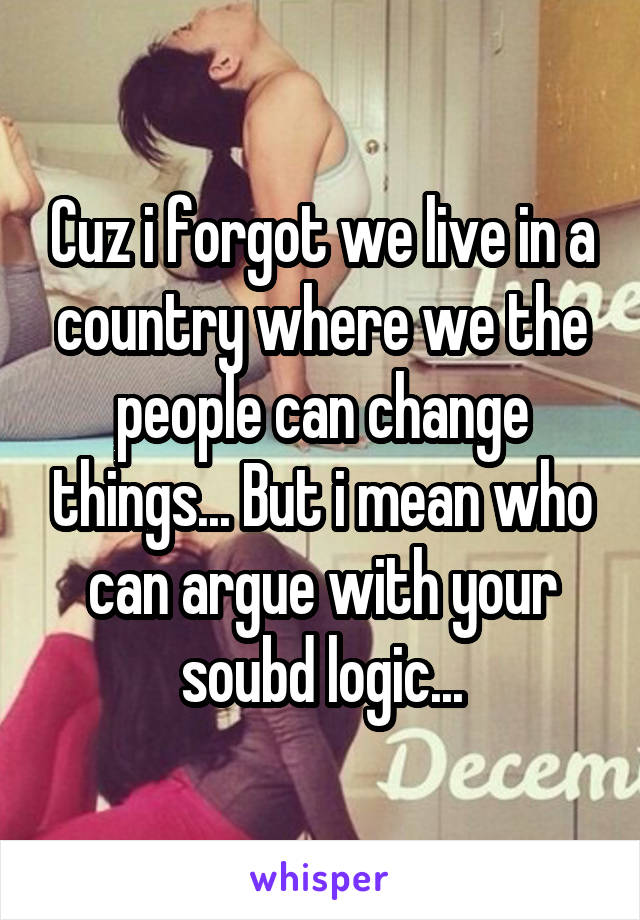 Cuz i forgot we live in a country where we the people can change things... But i mean who can argue with your soubd logic...