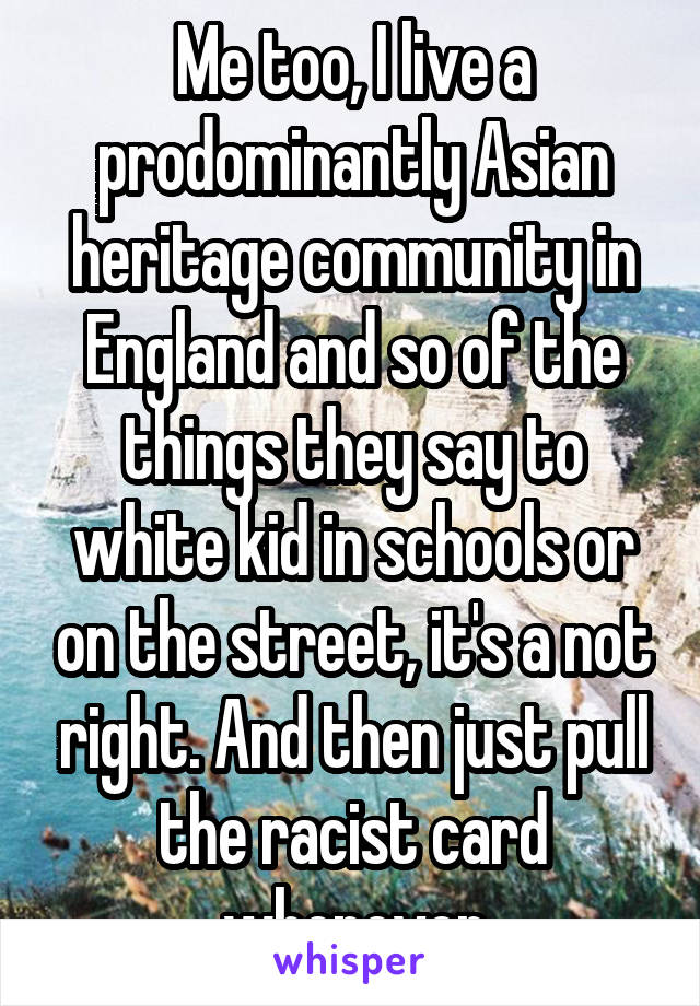 Me too, I live a prodominantly Asian heritage community in England and so of the things they say to white kid in schools or on the street, it's a not right. And then just pull the racist card whenever