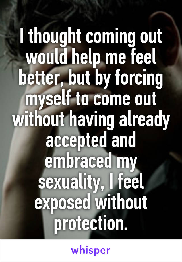 I thought coming out would help me feel better, but by forcing myself to come out without having already accepted and embraced my sexuality, I feel exposed without protection.