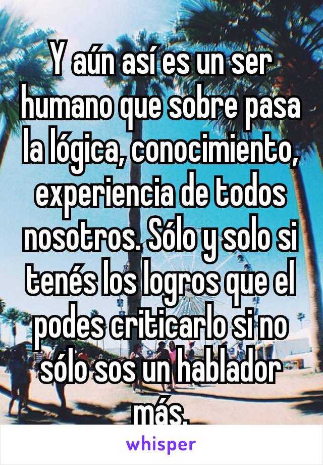 Y aún así es un ser humano que sobre pasa la lógica, conocimiento, experiencia de todos nosotros. Sólo y solo si tenés los logros que el podes criticarlo si no sólo sos un hablador más.