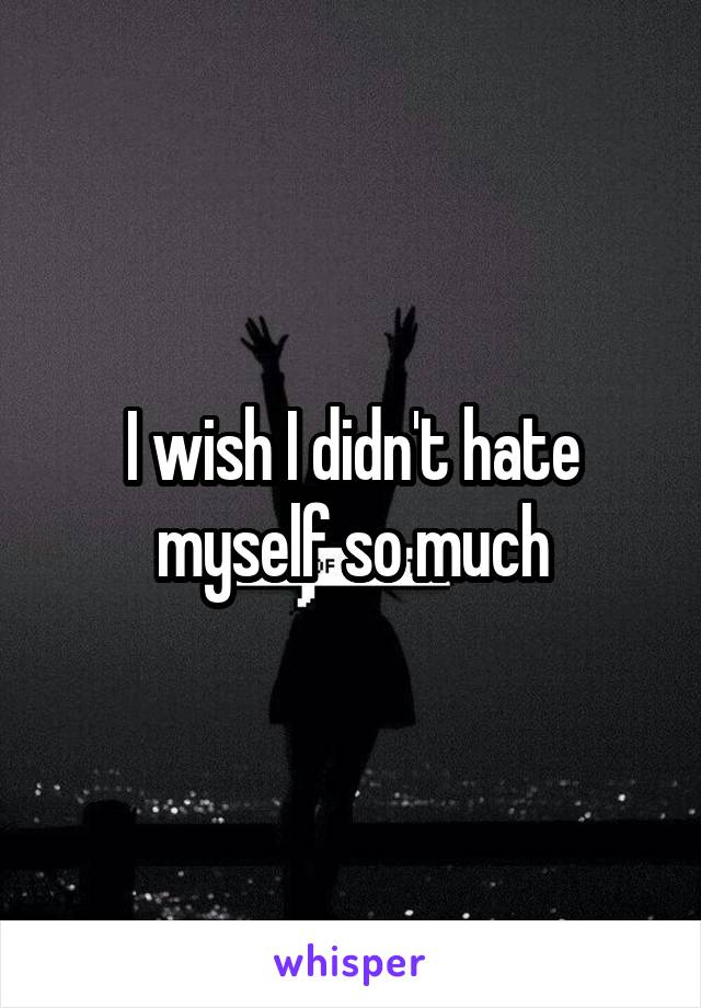 I wish I didn't hate myself so much