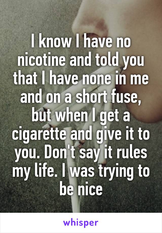 I know I have no nicotine and told you that I have none in me and on a short fuse, but when I get a cigarette and give it to you. Don't say it rules my life. I was trying to be nice