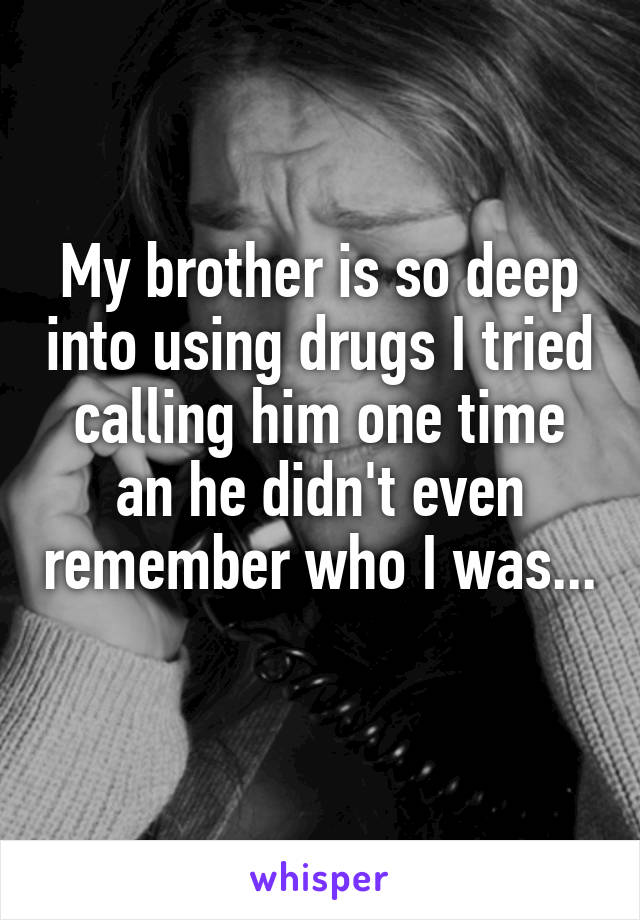 My brother is so deep into using drugs I tried calling him one time an he didn't even remember who I was... 