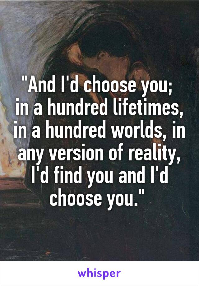 "And I'd choose you;  in a hundred lifetimes, in a hundred worlds, in any version of reality, I'd find you and I'd choose you." 