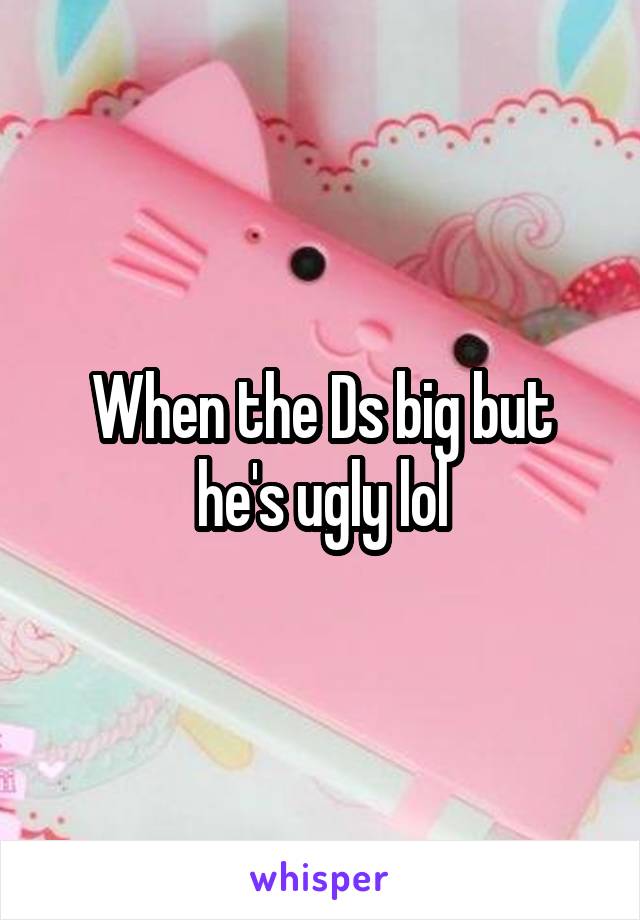 When the Ds big but he's ugly lol