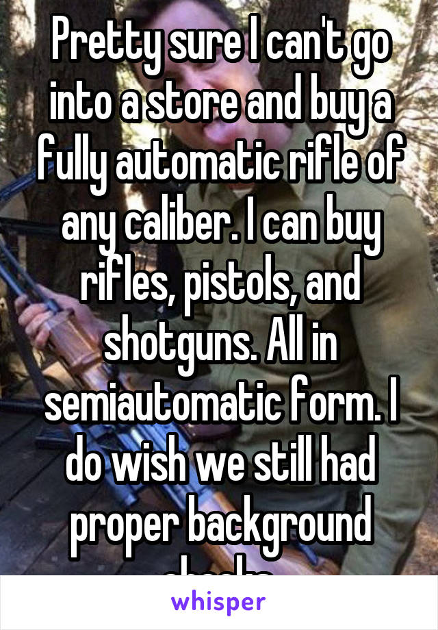 Pretty sure I can't go into a store and buy a fully automatic rifle of any caliber. I can buy rifles, pistols, and shotguns. All in semiautomatic form. I do wish we still had proper background checks.