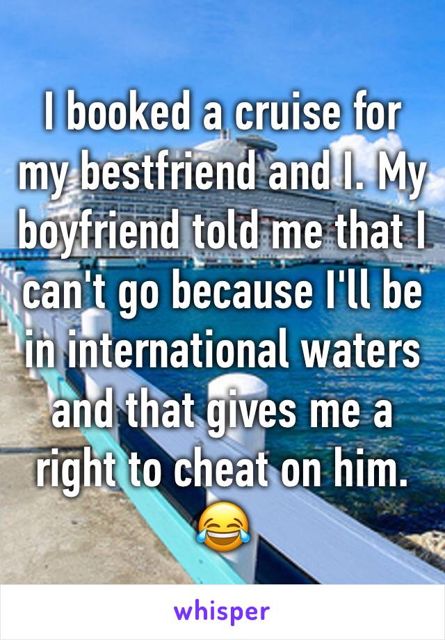 I booked a cruise for my bestfriend and I. My boyfriend told me that I can't go because I'll be in international waters and that gives me a right to cheat on him. 😂