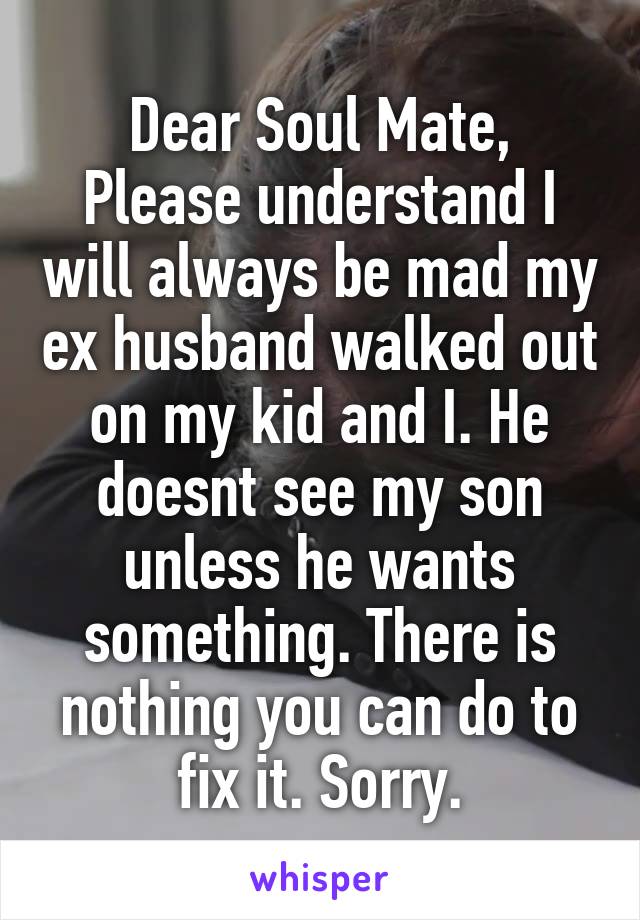 Dear Soul Mate,
Please understand I will always be mad my ex husband walked out on my kid and I. He doesnt see my son unless he wants something. There is nothing you can do to fix it. Sorry.