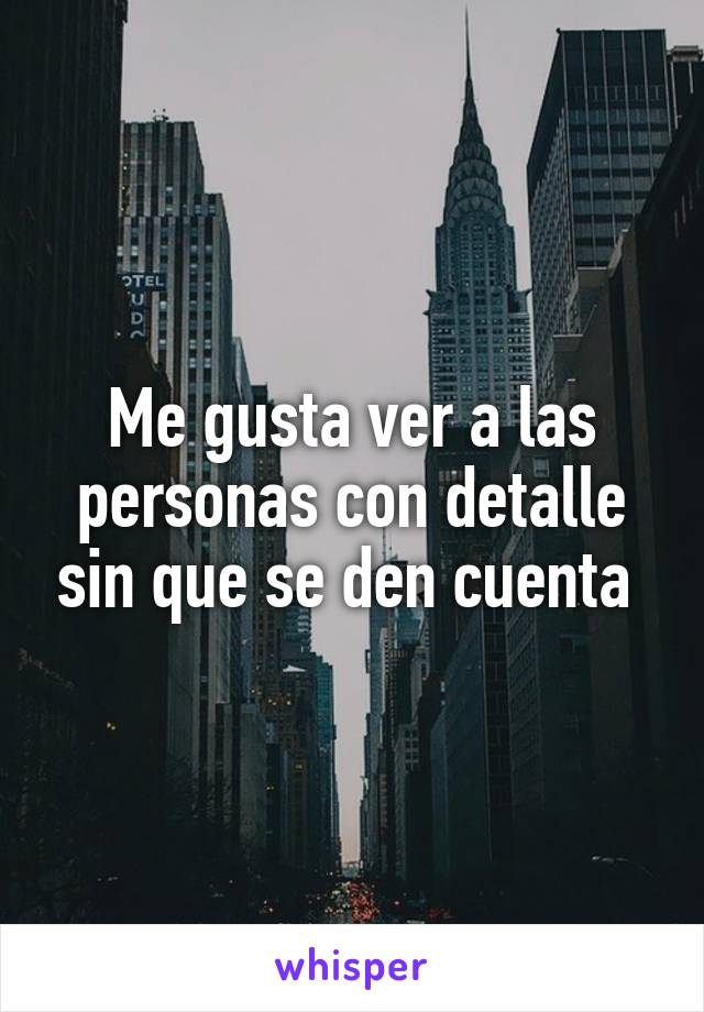 Me gusta ver a las personas con detalle sin que se den cuenta 