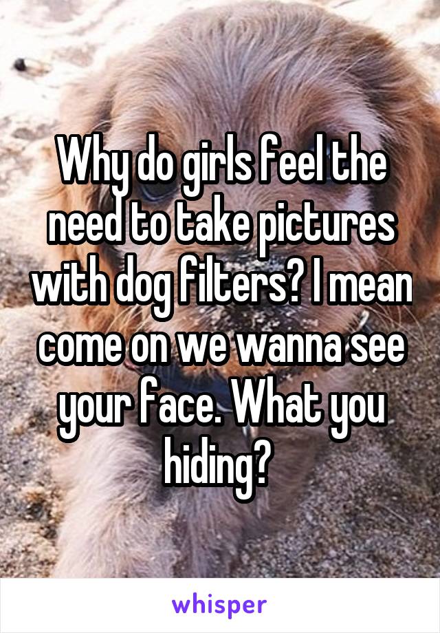 Why do girls feel the need to take pictures with dog filters? I mean come on we wanna see your face. What you hiding? 