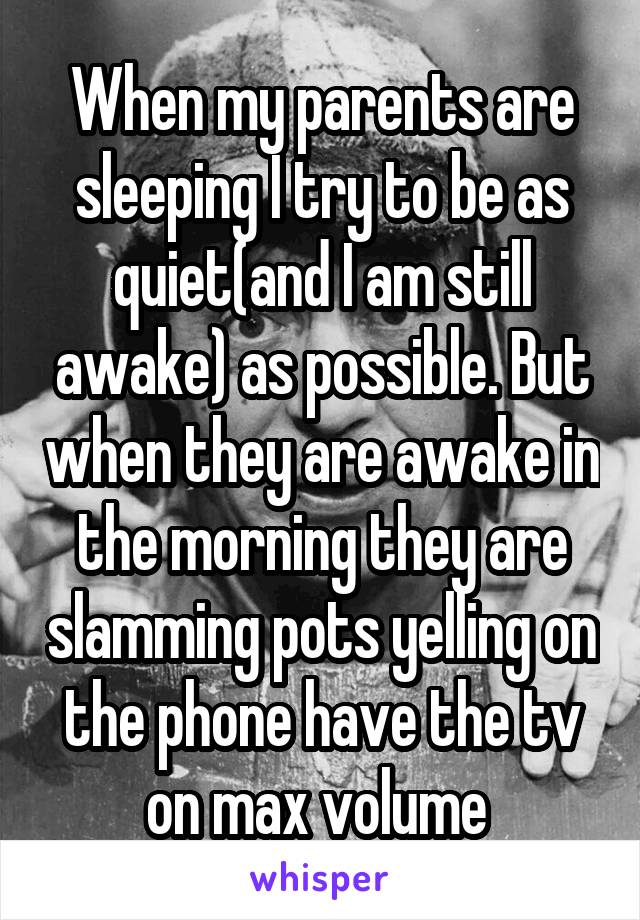 When my parents are sleeping I try to be as quiet(and I am still awake) as possible. But when they are awake in the morning they are slamming pots yelling on the phone have the tv on max volume 