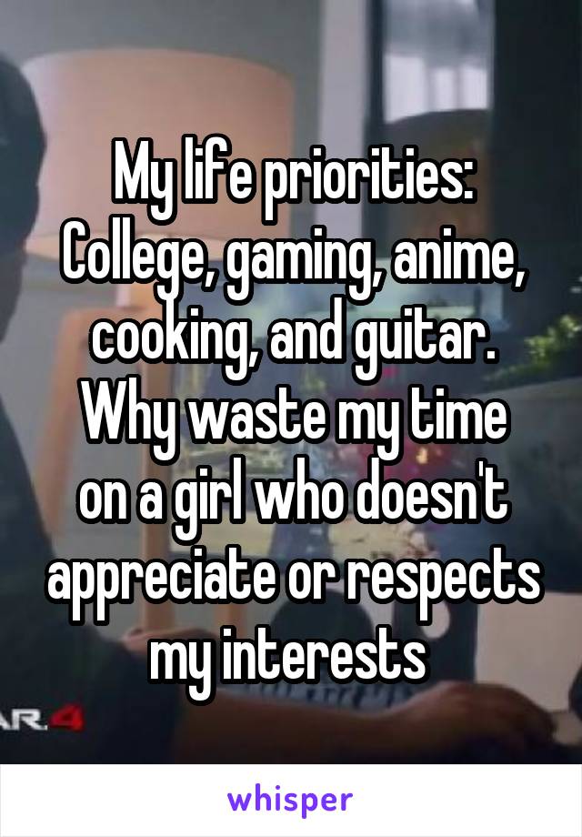 My life priorities:
College, gaming, anime, cooking, and guitar.
Why waste my time on a girl who doesn't appreciate or respects my interests 