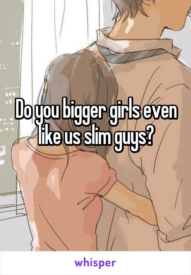 Do you bigger girls even like us slim guys?
