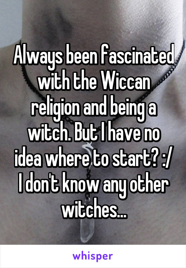 Always been fascinated with the Wiccan religion and being a witch. But I have no idea where to start? :/ I don't know any other witches...