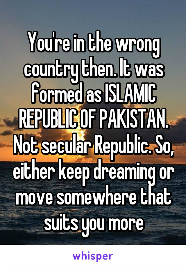 You're in the wrong country then. It was formed as ISLAMIC REPUBLIC OF PAKISTAN. Not secular Republic. So, either keep dreaming or move somewhere that suits you more