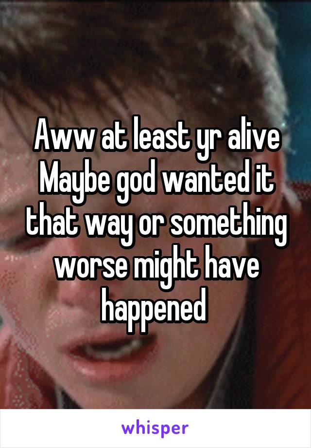 Aww at least yr alive
Maybe god wanted it that way or something worse might have happened 