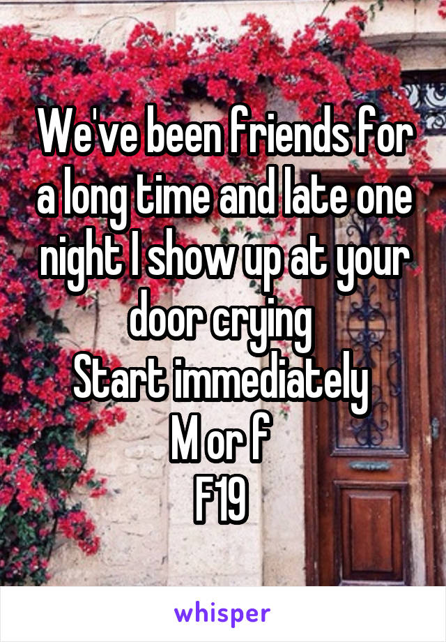 We've been friends for a long time and late one night I show up at your door crying 
Start immediately 
M or f 
F19 