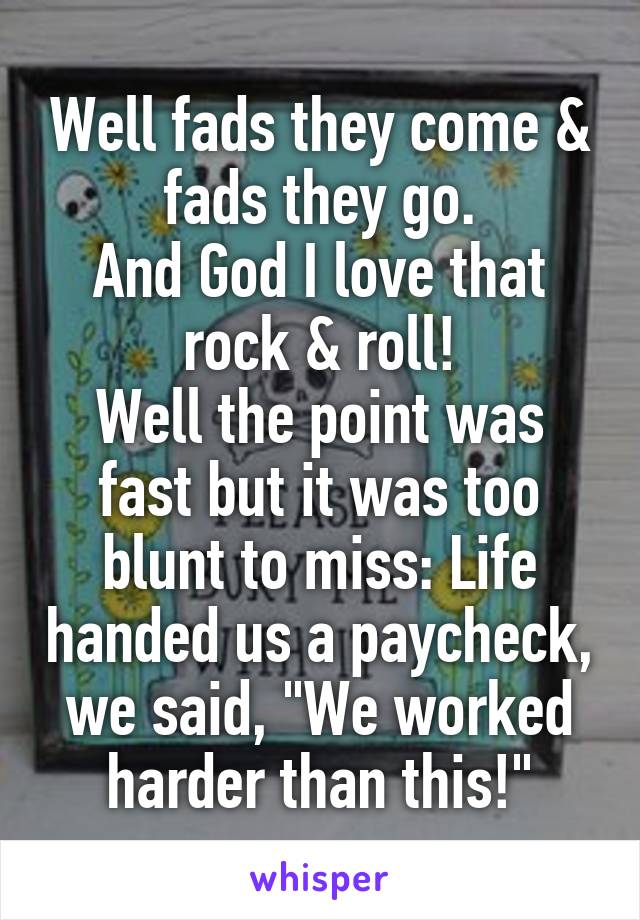 Well fads they come & fads they go.
And God I love that rock & roll!
Well the point was fast but it was too blunt to miss: Life handed us a paycheck, we said, "We worked harder than this!"