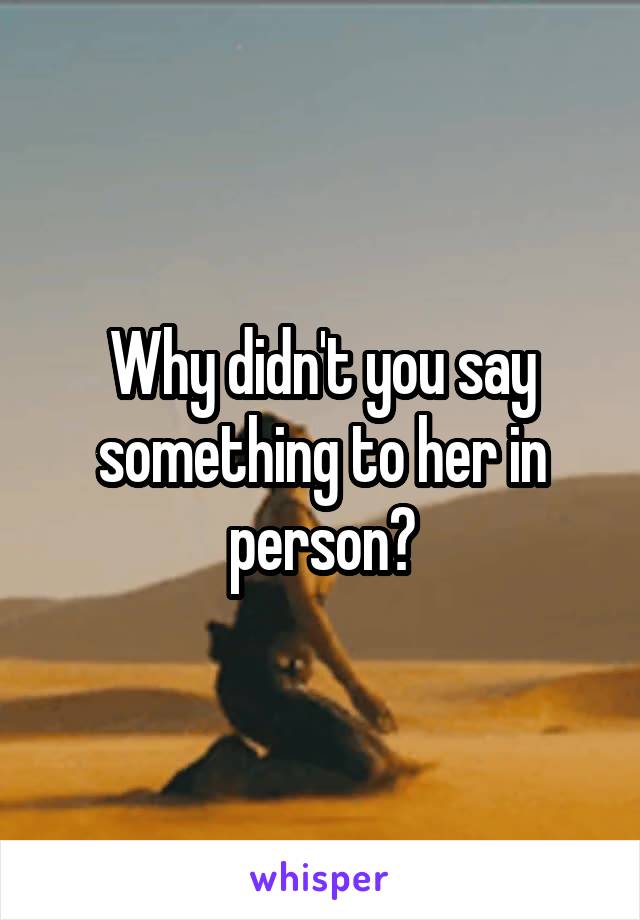 Why didn't you say something to her in person?