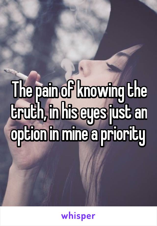 The pain of knowing the truth, in his eyes just an option in mine a priority 