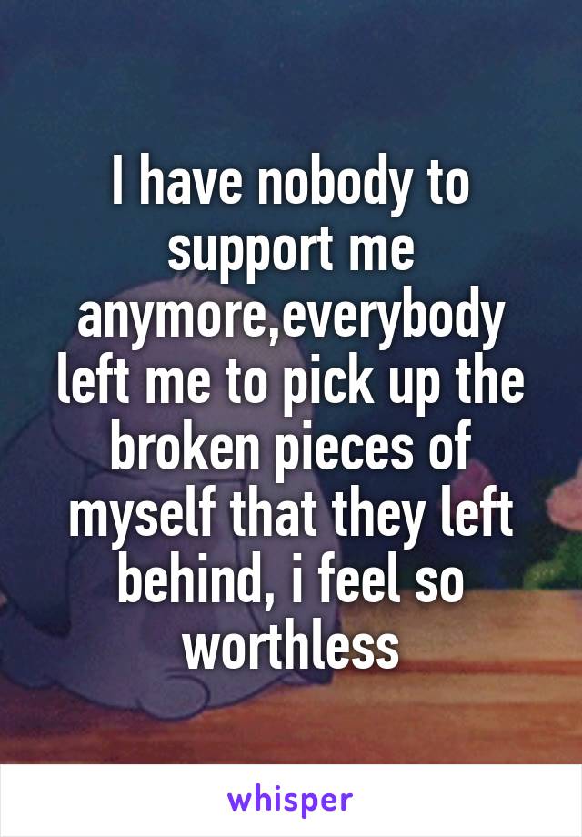 I have nobody to support me anymore,everybody left me to pick up the broken pieces of myself that they left behind, i feel so worthless