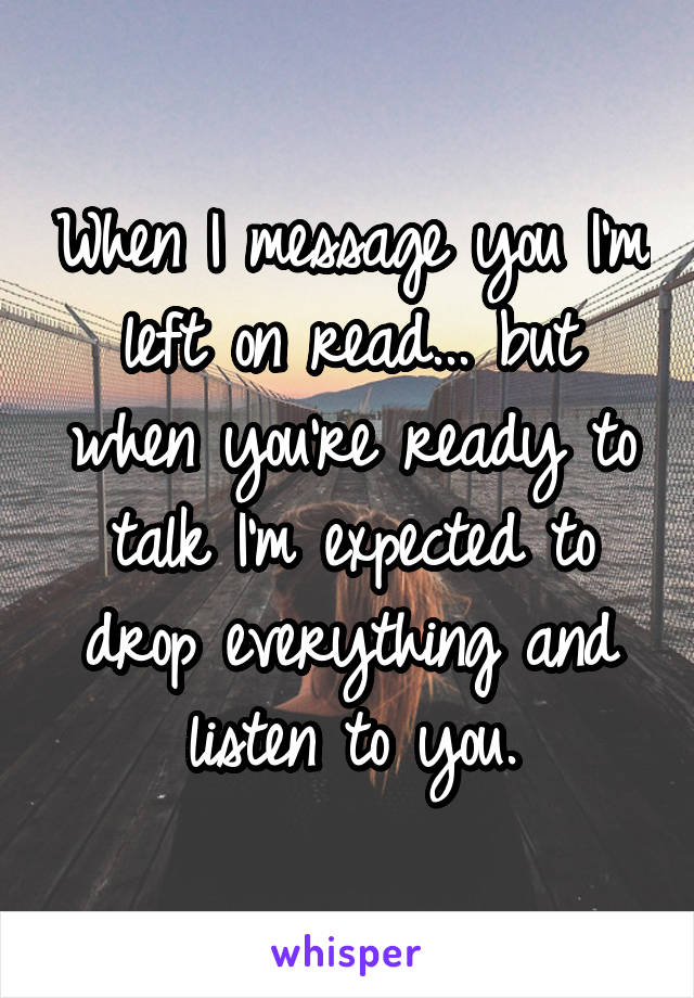 When I message you I'm left on read... but when you're ready to talk I'm expected to drop everything and listen to you.