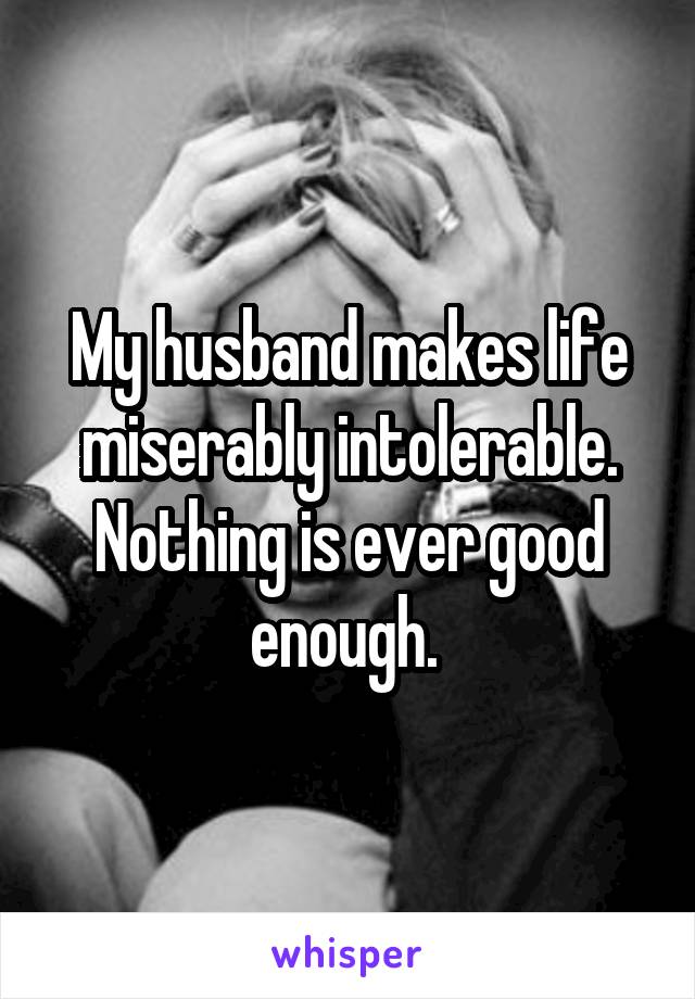 My husband makes life miserably intolerable. Nothing is ever good enough. 