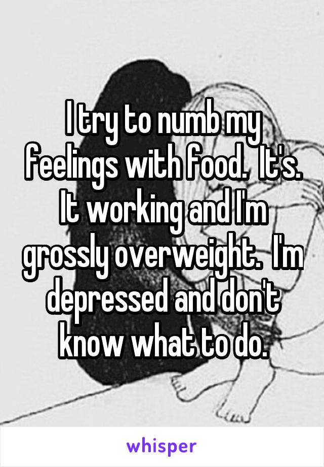 I try to numb my feelings with food.  It's. It working and I'm grossly overweight.  I'm depressed and don't know what to do.