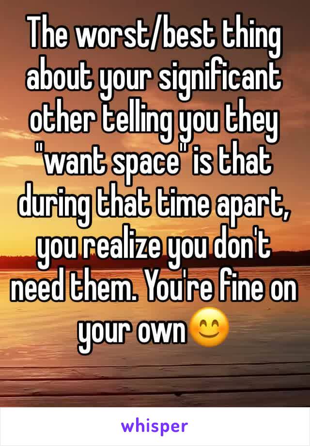 The worst/best thing about your significant  other telling you they "want space" is that during that time apart, you realize you don't need them. You're fine on your own😊