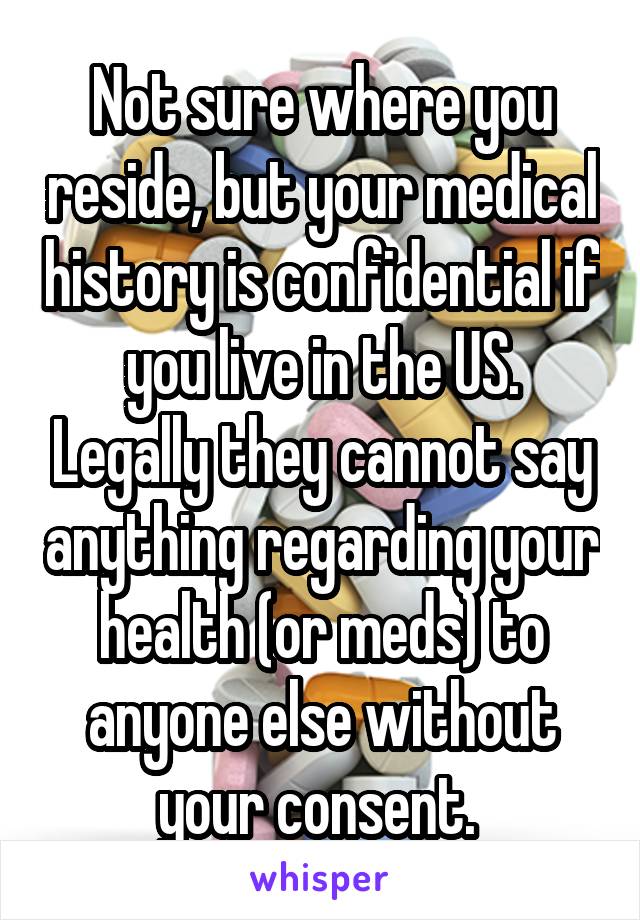 Not sure where you reside, but your medical history is confidential if you live in the US. Legally they cannot say anything regarding your health (or meds) to anyone else without your consent. 