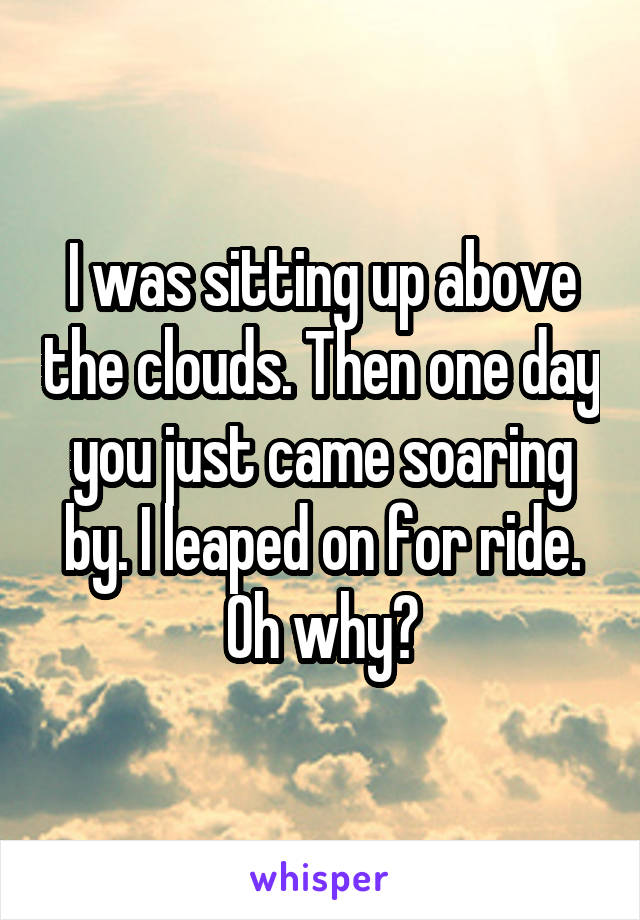 I was sitting up above the clouds. Then one day you just came soaring by. I leaped on for ride. Oh why?