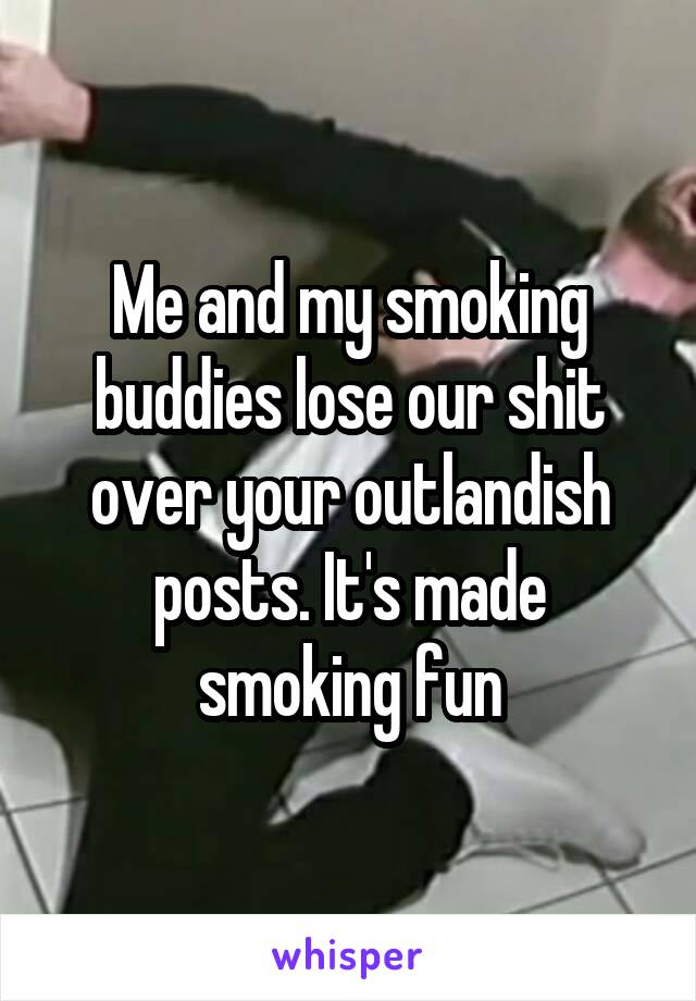 Me and my smoking buddies lose our shit over your outlandish posts. It's made smoking fun