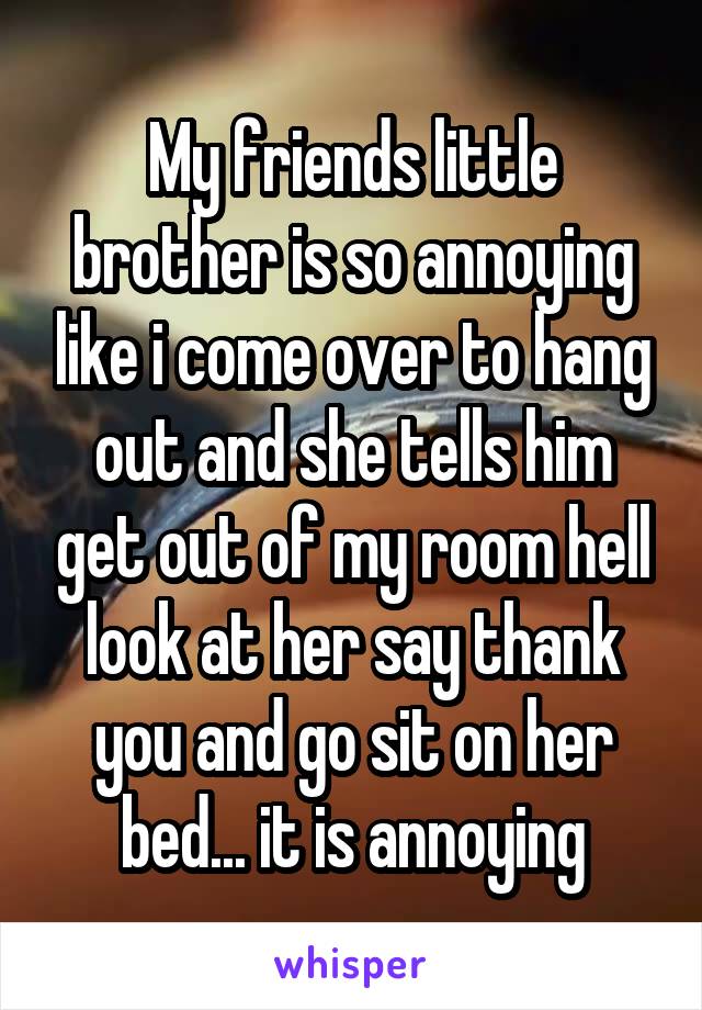 My friends little brother is so annoying like i come over to hang out and she tells him get out of my room hell look at her say thank you and go sit on her bed... it is annoying