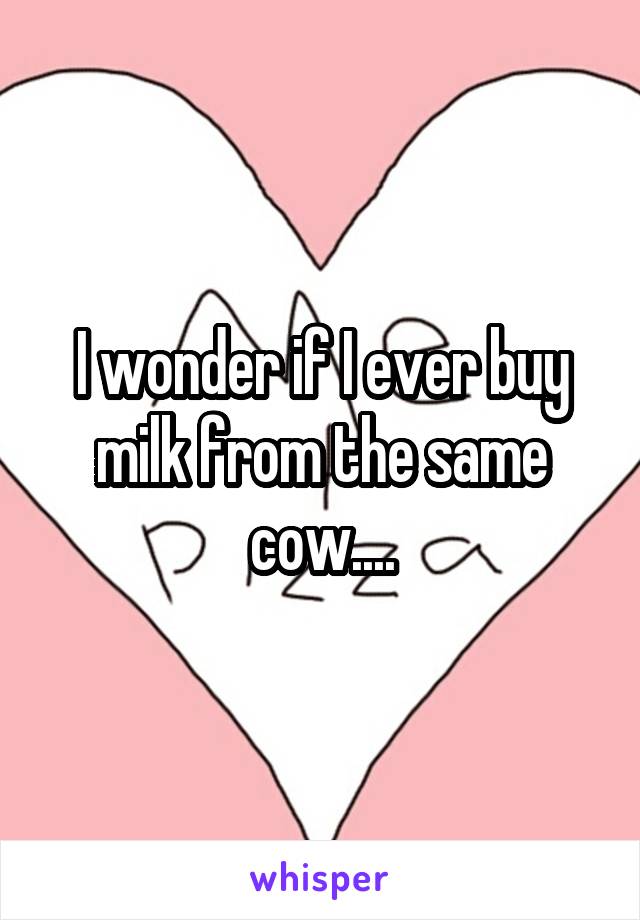 I wonder if I ever buy milk from the same cow....