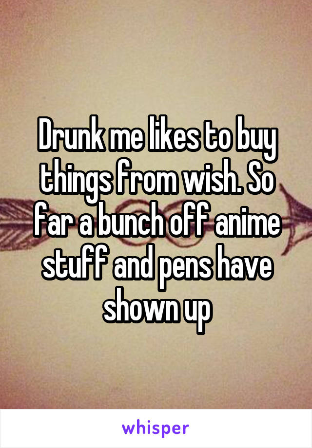 Drunk me likes to buy things from wish. So far a bunch off anime stuff and pens have shown up