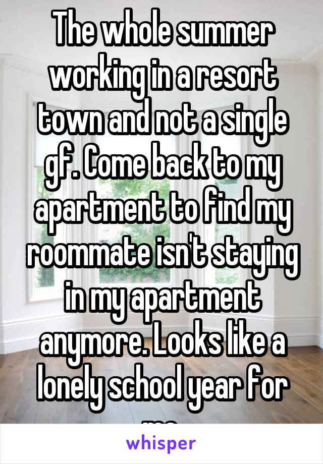 The whole summer working in a resort town and not a single gf. Come back to my apartment to find my roommate isn't staying in my apartment anymore. Looks like a lonely school year for me.