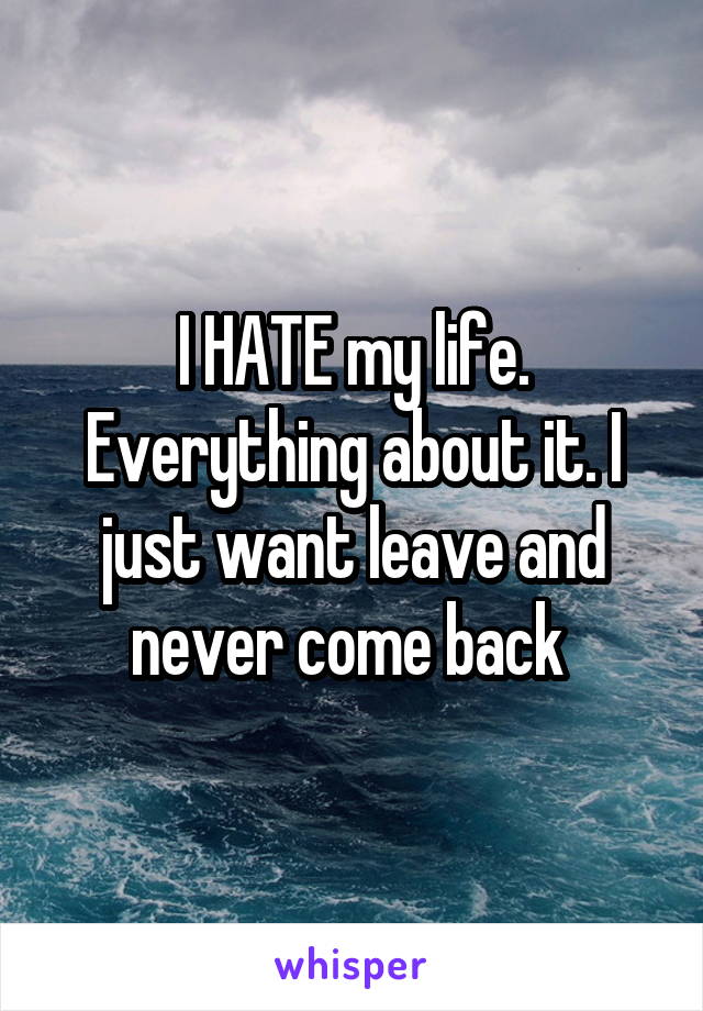 I HATE my life. Everything about it. I just want leave and never come back 