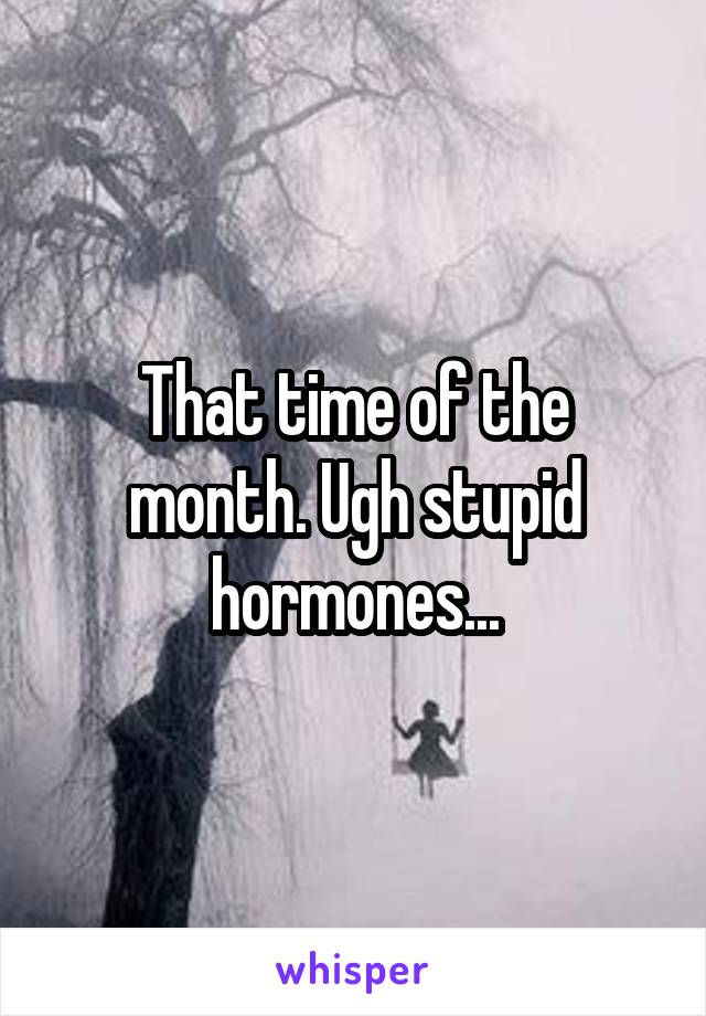 That time of the month. Ugh stupid hormones...