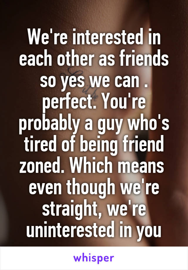 We're interested in each other as friends so yes we can . perfect. You're probably a guy who's tired of being friend zoned. Which means  even though we're straight, we're uninterested in you