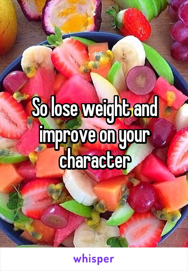 So lose weight and improve on your character