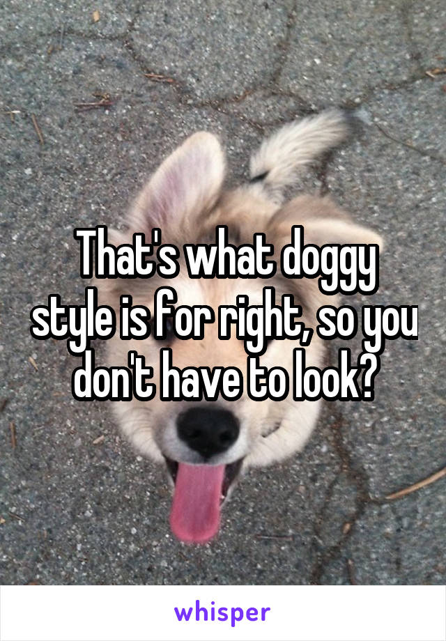 That's what doggy style is for right, so you don't have to look?