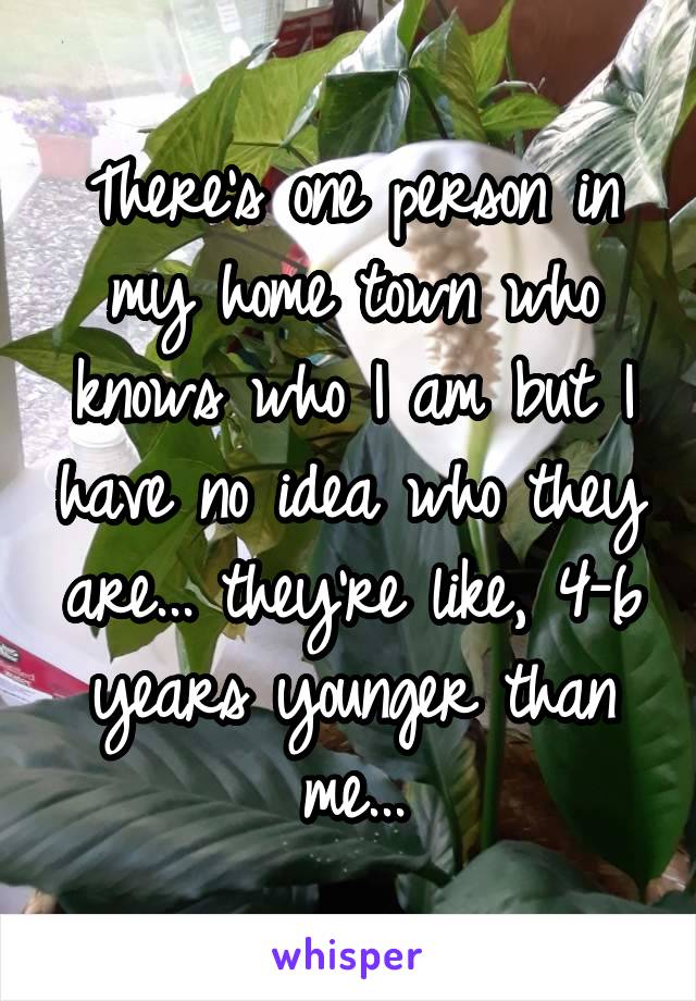 There's one person in my home town who knows who I am but I have no idea who they are... they're like, 4-6 years younger than me...