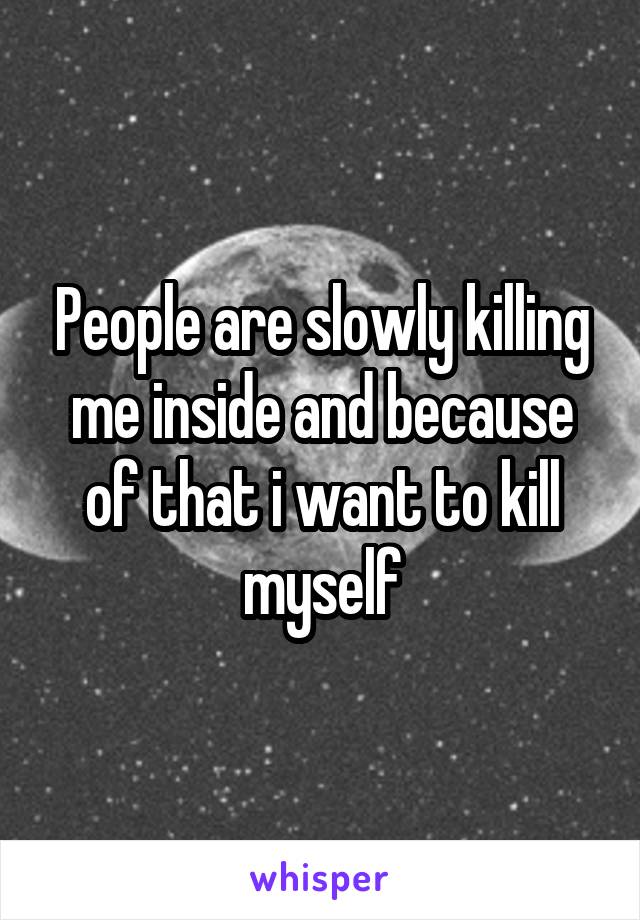 People are slowly killing me inside and because of that i want to kill myself