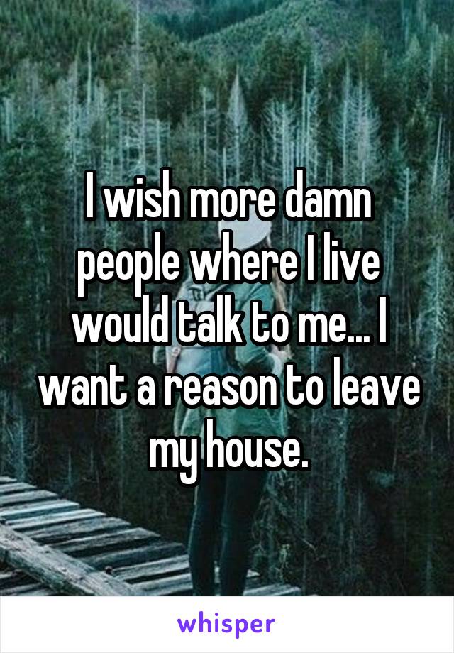 I wish more damn people where I live would talk to me... I want a reason to leave my house.