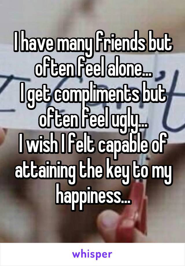 I have many friends but often feel alone...
I get compliments but often feel ugly...
I wish I felt capable of attaining the key to my happiness...
