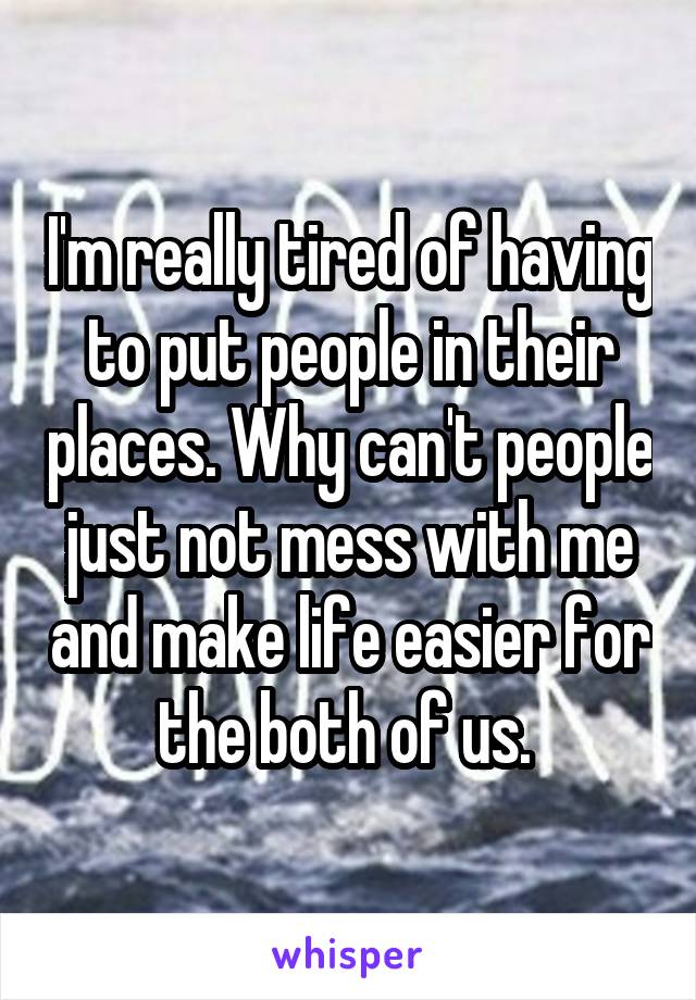 I'm really tired of having to put people in their places. Why can't people just not mess with me and make life easier for the both of us. 