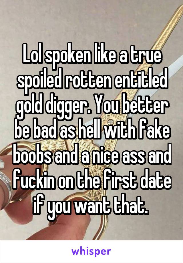 Lol spoken like a true spoiled rotten entitled gold digger. You better be bad as hell with fake boobs and a nice ass and fuckin on the first date if you want that. 