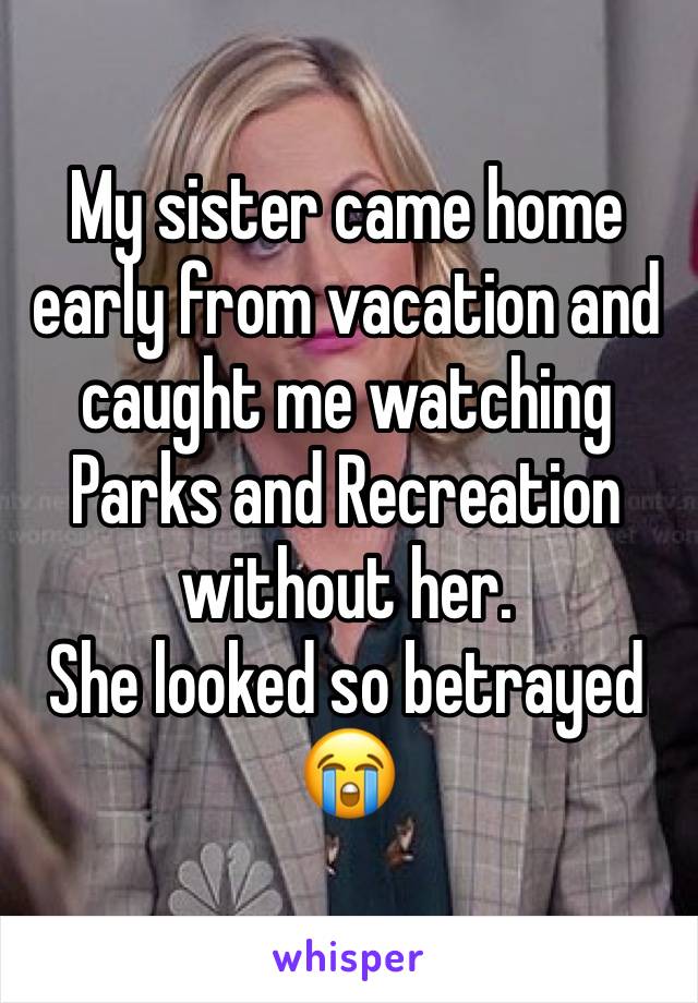 My sister came home early from vacation and caught me watching Parks and Recreation without her. 
She looked so betrayed 😭