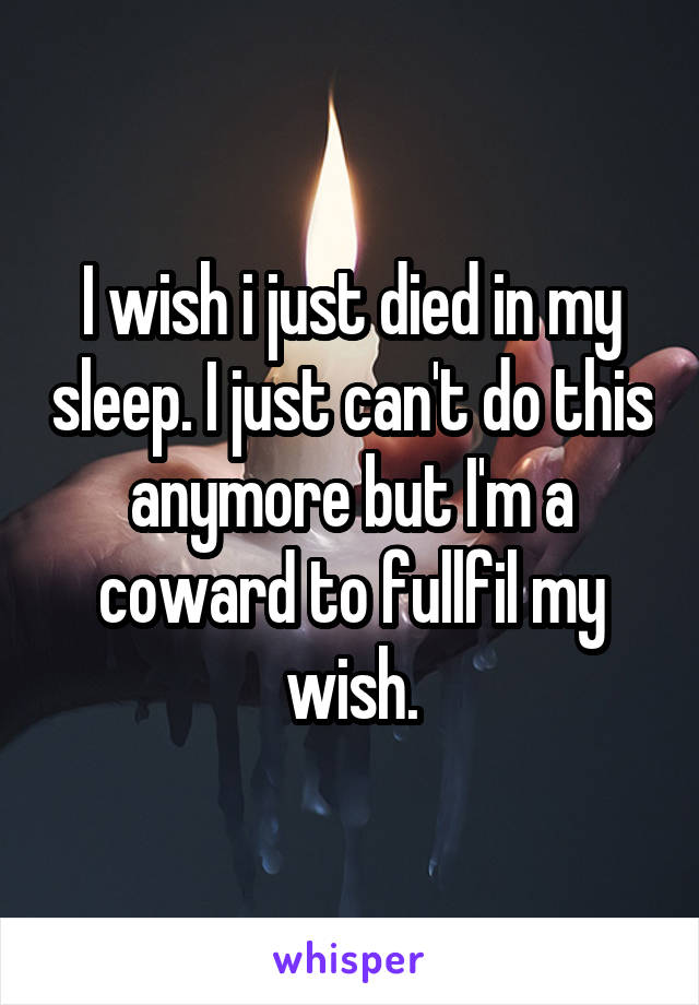 I wish i just died in my sleep. I just can't do this anymore but I'm a coward to fullfil my wish.